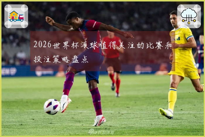 2026世界杯滚球值得关注的比赛和投注策略盘点